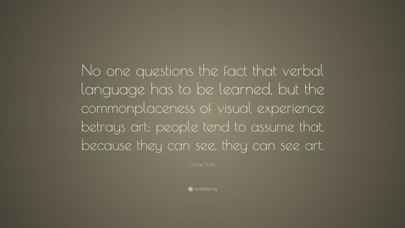 Anne Truitt Quote: “No one questions the fact that verbal language has to be learned, but the commonplaceness of visual experience betrays art; people tend to assume that, because they can see, they can see art.”