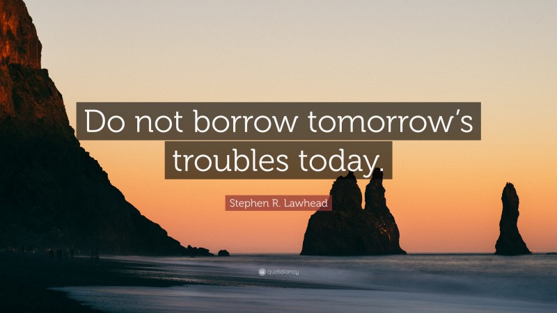 Stephen R. Lawhead Quote: “Do not borrow tomorrow’s troubles today.”