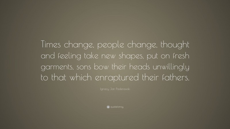 Ignacy Jan Paderewski Quote: “Times change, people change, thought and feeling take new shapes, put on fresh garments, sons bow their heads unwillingly to that which enraptured their fathers.”