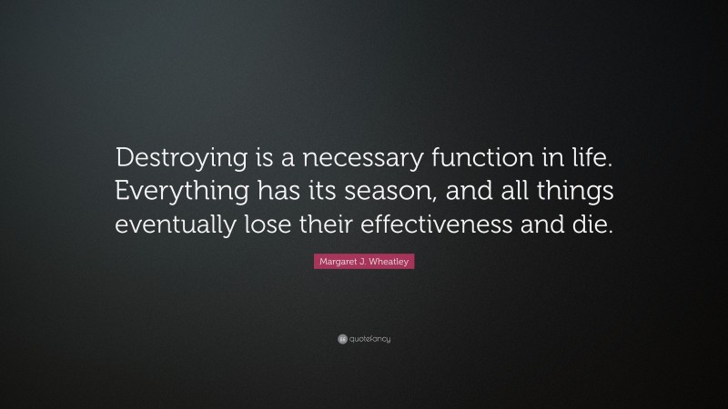 Margaret J. Wheatley Quote: “Destroying is a necessary function in life. Everything has its season, and all things eventually lose their effectiveness and die.”