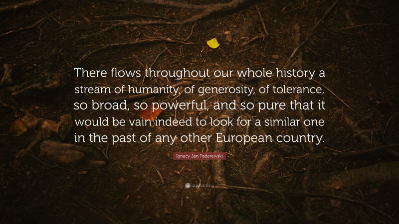 Ignacy Jan Paderewski Quote: “There flows throughout our whole history a stream of humanity, of generosity, of tolerance, so broad, so powerful, and so pure that it would be vain indeed to look for a similar one in the past of any other European country.”
