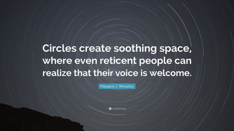Margaret J. Wheatley Quote: “Circles create soothing space, where even reticent people can realize that their voice is welcome.”