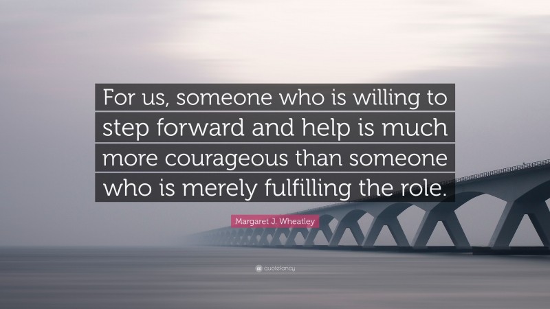 Margaret J. Wheatley Quote: “For us, someone who is willing to step forward and help is much more courageous than someone who is merely fulfilling the role.”