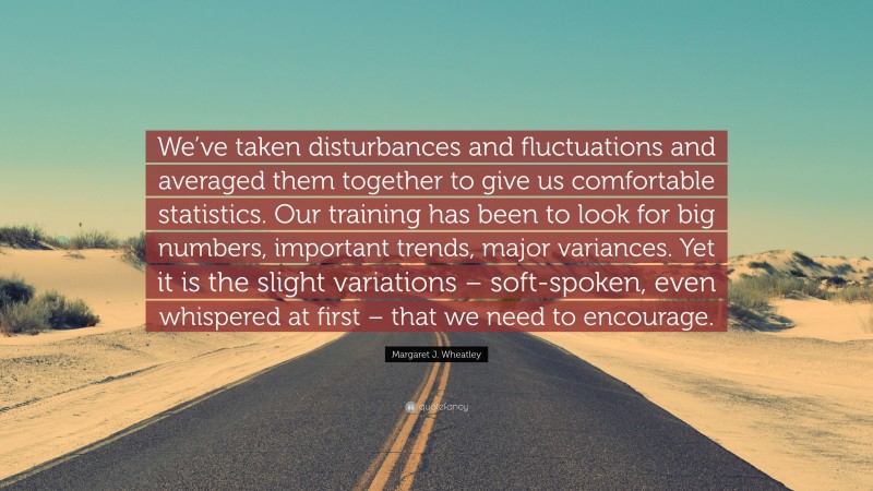 Margaret J. Wheatley Quote: “We’ve taken disturbances and fluctuations and averaged them together to give us comfortable statistics. Our training has been to look for big numbers, important trends, major variances. Yet it is the slight variations – soft-spoken, even whispered at first – that we need to encourage.”