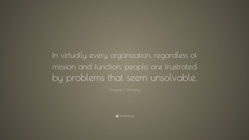 Margaret J. Wheatley Quote: “In virtually every organization, regardless of mission and function, people are frustrated by problems that seem unsolvable.”