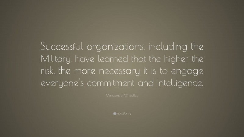 Margaret J. Wheatley Quote: “Successful organizations, including the Military, have learned that the higher the risk, the more necessary it is to engage everyone’s commitment and intelligence.”