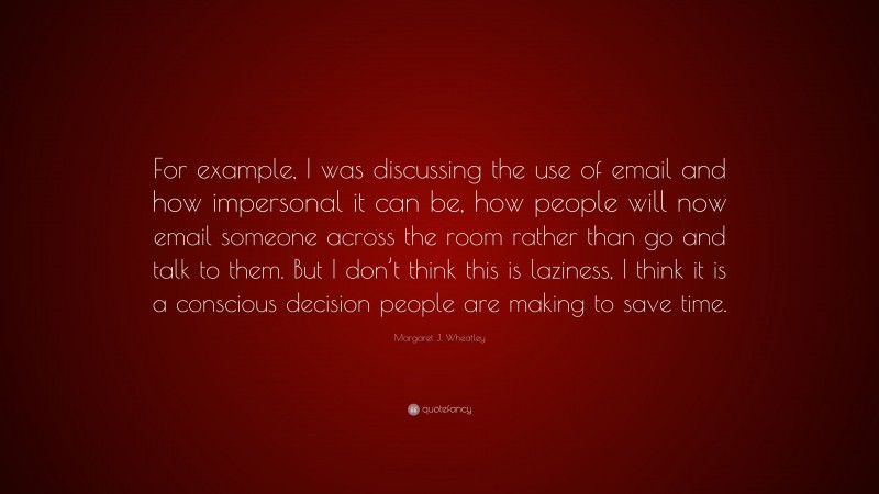 Margaret J. Wheatley Quote: “For example, I was discussing the use of email and how impersonal it can be, how people will now email someone across the room rather than go and talk to them. But I don’t think this is laziness, I think it is a conscious decision people are making to save time.”