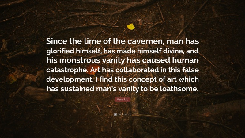 Hans Arp Quote: “Since the time of the cavemen, man has glorified himself, has made himself divine, and his monstrous vanity has caused human catastrophe. Art has collaborated in this false development. I find this concept of art which has sustained man’s vanity to be loathsome.”
