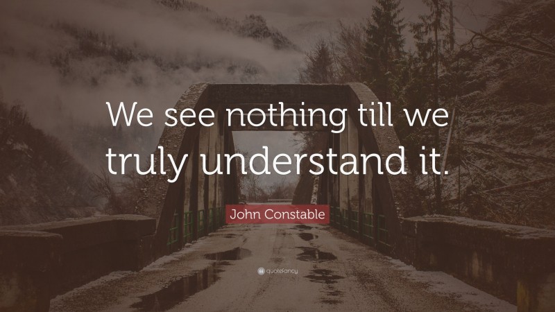 John Constable Quote: “We see nothing till we truly understand it.”