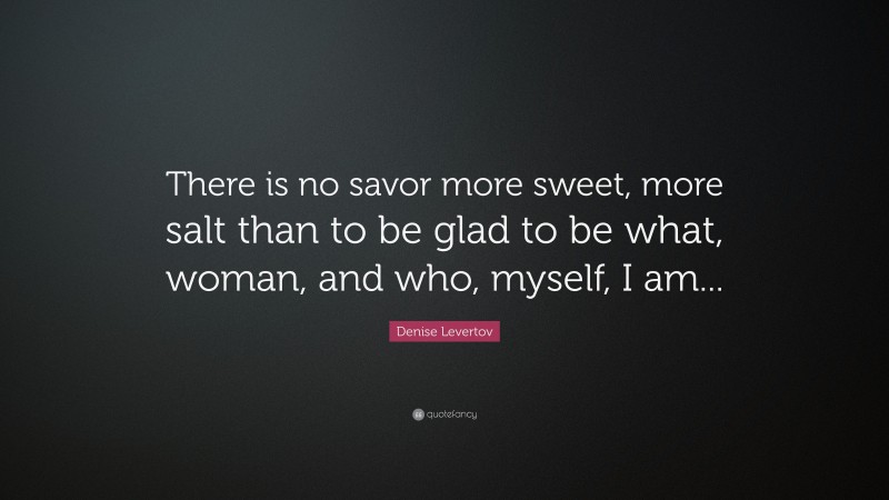 Denise Levertov Quote: “There is no savor more sweet, more salt than to be glad to be what, woman, and who, myself, I am...”