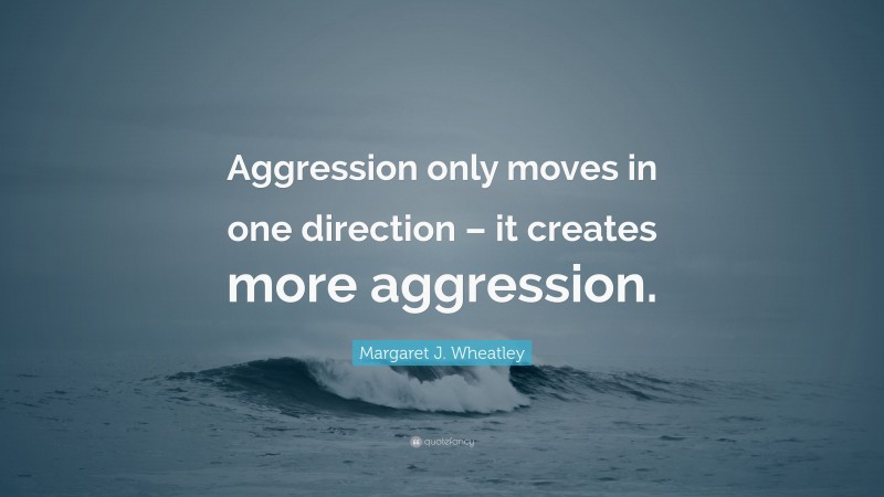 Margaret J. Wheatley Quote: “Aggression only moves in one direction – it creates more aggression.”