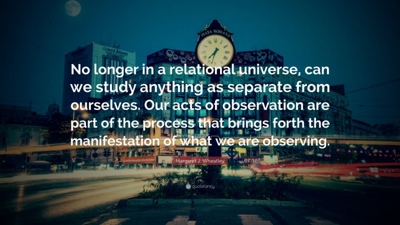 Margaret J. Wheatley Quote: “No longer in a relational universe, can we study anything as separate from ourselves. Our acts of observation are part of the process that brings forth the manifestation of what we are observing.”