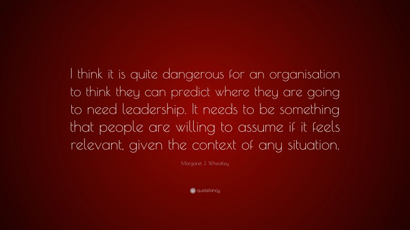 Margaret J. Wheatley Quote: “I think it is quite dangerous for an organisation to think they can predict where they are going to need leadership. It needs to be something that people are willing to assume if it feels relevant, given the context of any situation.”