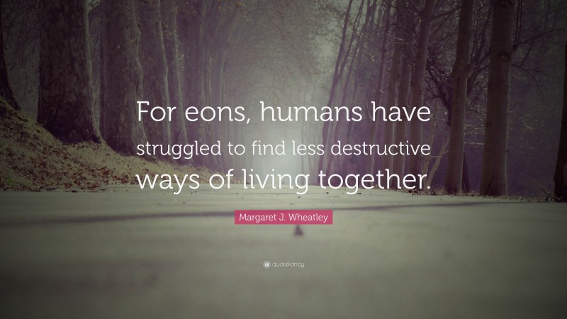 Margaret J. Wheatley Quote: “For eons, humans have struggled to find less destructive ways of living together.”