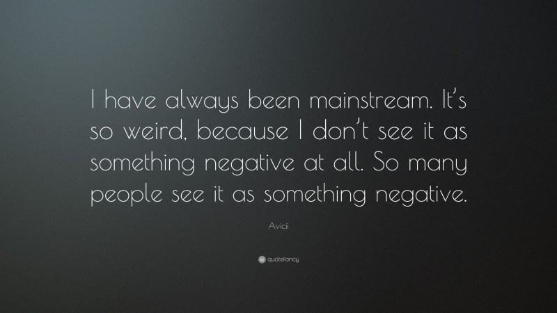 Avicii Quote: “I have always been mainstream. It’s so weird, because I don’t see it as something negative at all. So many people see it as something negative.”