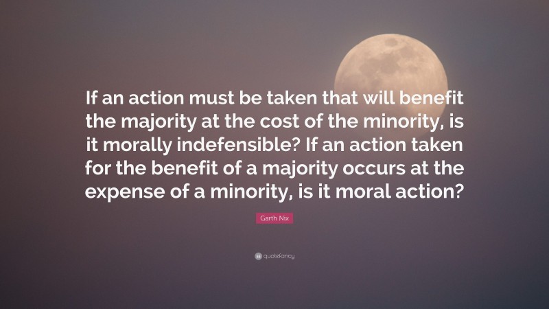 Garth Nix Quote: “If an action must be taken that will benefit the majority at the cost of the minority, is it morally indefensible? If an action taken for the benefit of a majority occurs at the expense of a minority, is it moral action?”