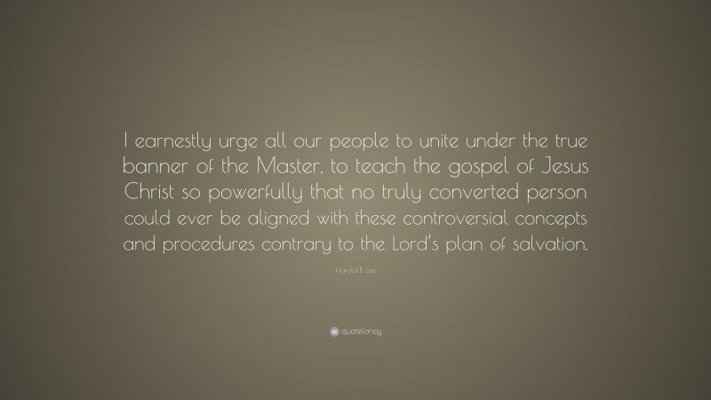 Harold B. Lee Quote: “I earnestly urge all our people to unite under the true banner of the Master, to teach the gospel of Jesus Christ so powerfully that no truly converted person could ever be aligned with these controversial concepts and procedures contrary to the Lord’s plan of salvation.”