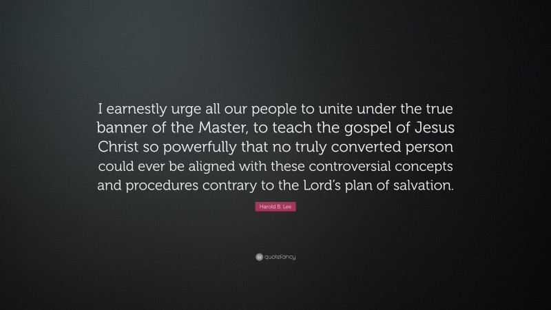 Harold B. Lee Quote: “I earnestly urge all our people to unite under the true banner of the Master, to teach the gospel of Jesus Christ so powerfully that no truly converted person could ever be aligned with these controversial concepts and procedures contrary to the Lord’s plan of salvation.”