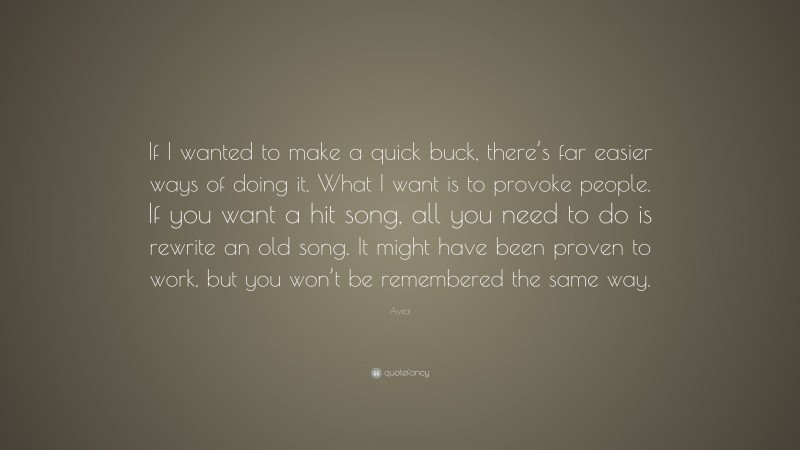 Avicii Quote: “If I wanted to make a quick buck, there’s far easier ways of doing it. What I want is to provoke people. If you want a hit song, all you need to do is rewrite an old song. It might have been proven to work, but you won’t be remembered the same way.”