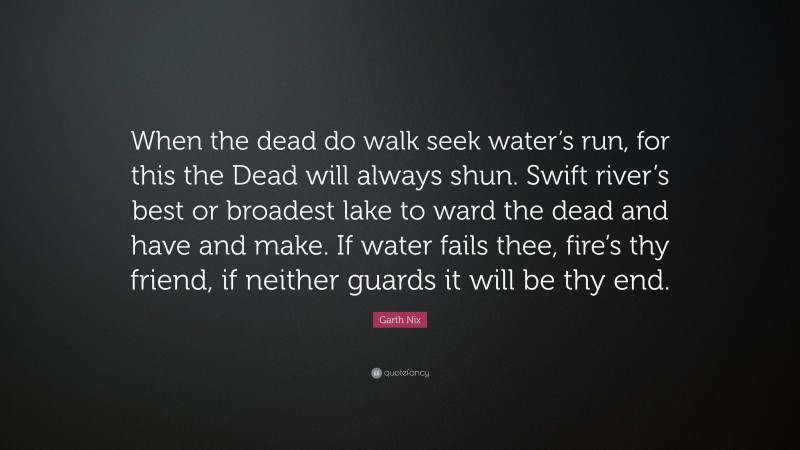 Garth Nix Quote: “When the dead do walk seek water’s run, for this the Dead will always shun. Swift river’s best or broadest lake to ward the dead and have and make. If water fails thee, fire’s thy friend, if neither guards it will be thy end.”