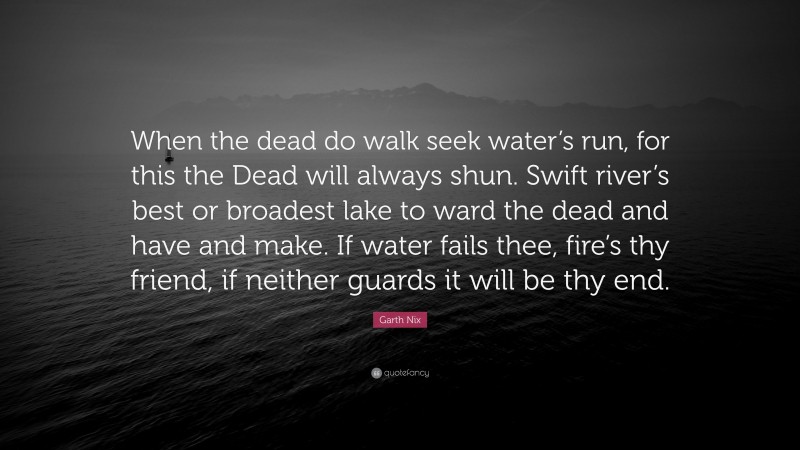 Garth Nix Quote: “When the dead do walk seek water’s run, for this the Dead will always shun. Swift river’s best or broadest lake to ward the dead and have and make. If water fails thee, fire’s thy friend, if neither guards it will be thy end.”