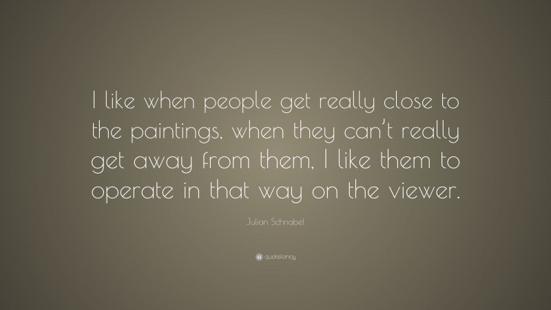 Julian Schnabel Quote: “I like when people get really close to the paintings, when they can’t really get away from them, I like them to operate in that way on the viewer.”