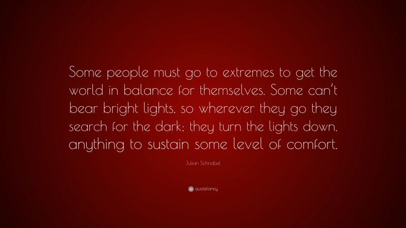 Julian Schnabel Quote: “Some people must go to extremes to get the world in balance for themselves. Some can’t bear bright lights, so wherever they go they search for the dark; they turn the lights down, anything to sustain some level of comfort.”