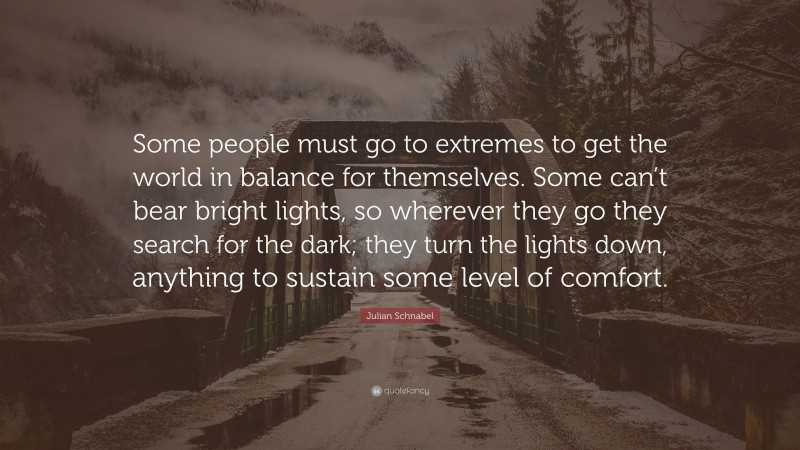 Julian Schnabel Quote: “Some people must go to extremes to get the world in balance for themselves. Some can’t bear bright lights, so wherever they go they search for the dark; they turn the lights down, anything to sustain some level of comfort.”