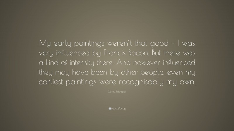 Julian Schnabel Quote: “My early paintings weren’t that good – I was very influenced by Francis Bacon. But there was a kind of intensity there. And however influenced they may have been by other people, even my earliest paintings were recognisably my own.”