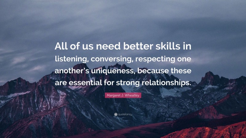 Margaret J. Wheatley Quote: “All of us need better skills in listening, conversing, respecting one another’s uniqueness, because these are essential for strong relationships.”