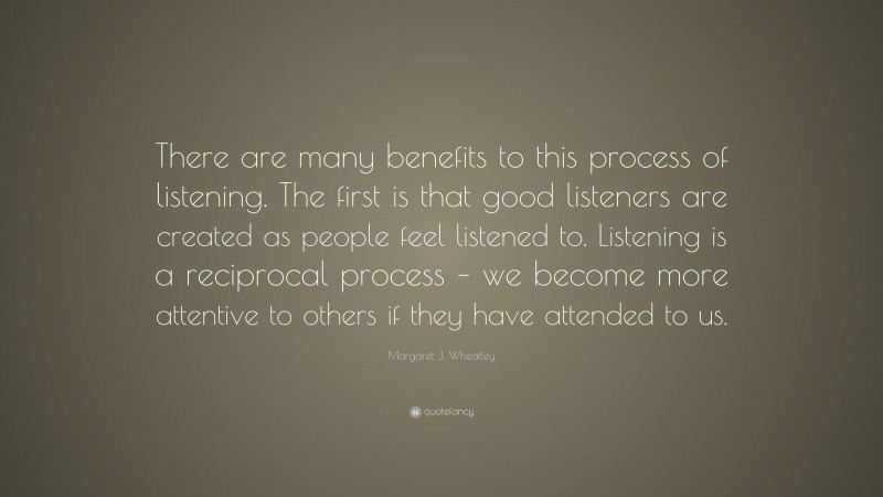 Margaret J. Wheatley Quote: “There are many benefits to this process of listening. The first is that good listeners are created as people feel listened to. Listening is a reciprocal process – we become more attentive to others if they have attended to us.”