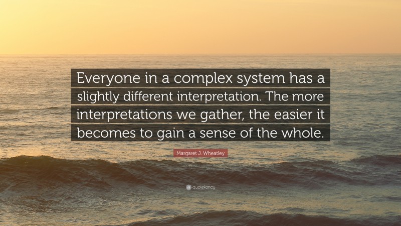 Margaret J. Wheatley Quote: “Everyone in a complex system has a slightly different interpretation. The more interpretations we gather, the easier it becomes to gain a sense of the whole.”