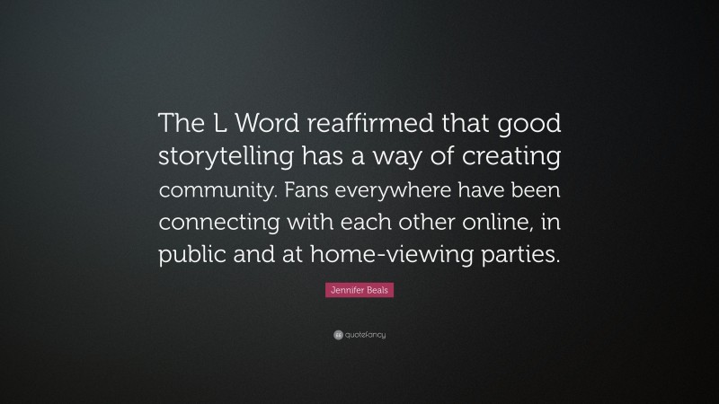 Jennifer Beals Quote: “The L Word reaffirmed that good storytelling has a way of creating community. Fans everywhere have been connecting with each other online, in public and at home-viewing parties.”