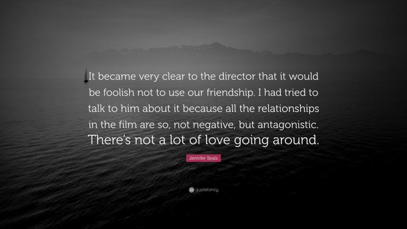 Jennifer Beals Quote: “It became very clear to the director that it would be foolish not to use our friendship. I had tried to talk to him about it because all the relationships in the film are so, not negative, but antagonistic. There’s not a lot of love going around.”