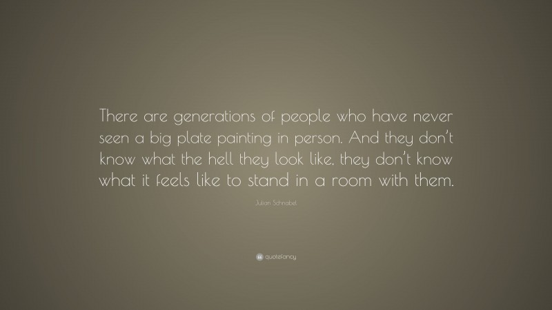 Julian Schnabel Quote: “There are generations of people who have never seen a big plate painting in person. And they don’t know what the hell they look like, they don’t know what it feels like to stand in a room with them.”