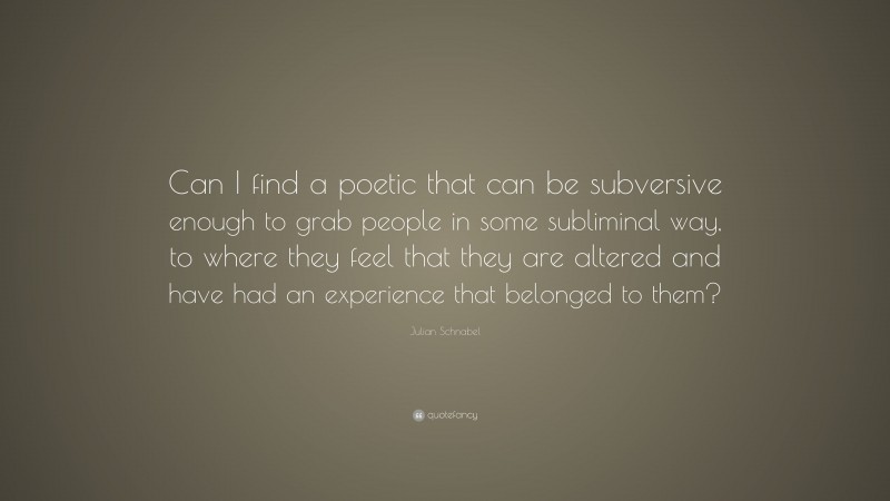 Julian Schnabel Quote: “Can I find a poetic that can be subversive enough to grab people in some subliminal way, to where they feel that they are altered and have had an experience that belonged to them?”