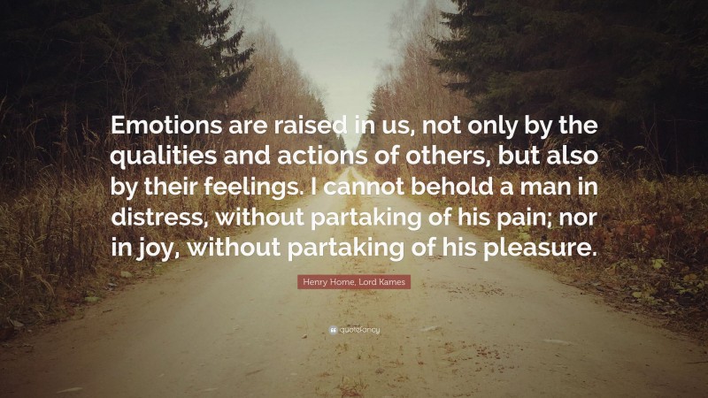 Henry Home, Lord Kames Quote: “Emotions are raised in us, not only by the qualities and actions of others, but also by their feelings. I cannot behold a man in distress, without partaking of his pain; nor in joy, without partaking of his pleasure.”