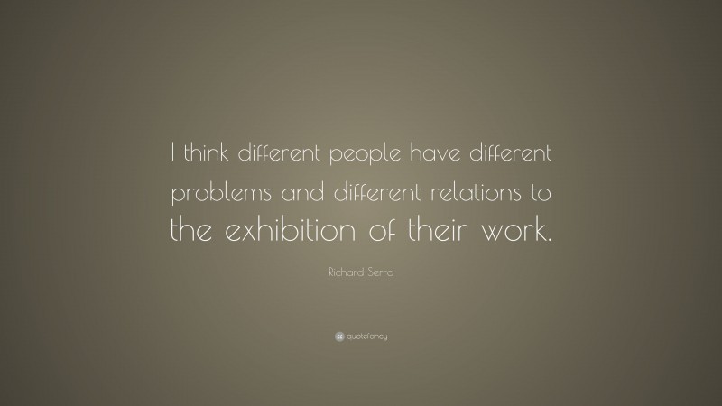 Richard Serra Quote: “I think different people have different problems and different relations to the exhibition of their work.”