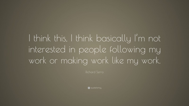 Richard Serra Quote: “I think this, I think basically I’m not interested in people following my work or making work like my work.”