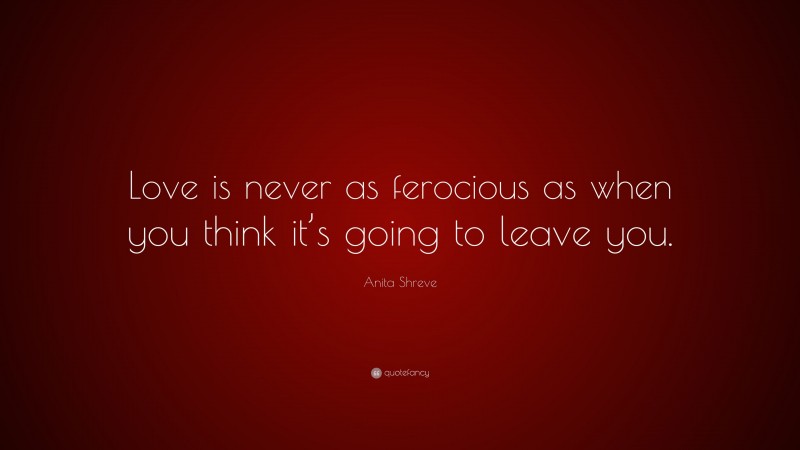 Anita Shreve Quote: “Love is never as ferocious as when you think it’s going to leave you.”