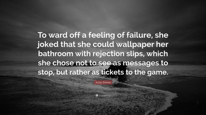 Anita Shreve Quote: “To ward off a feeling of failure, she joked that she could wallpaper her bathroom with rejection slips, which she chose not to see as messages to stop, but rather as tickets to the game.”