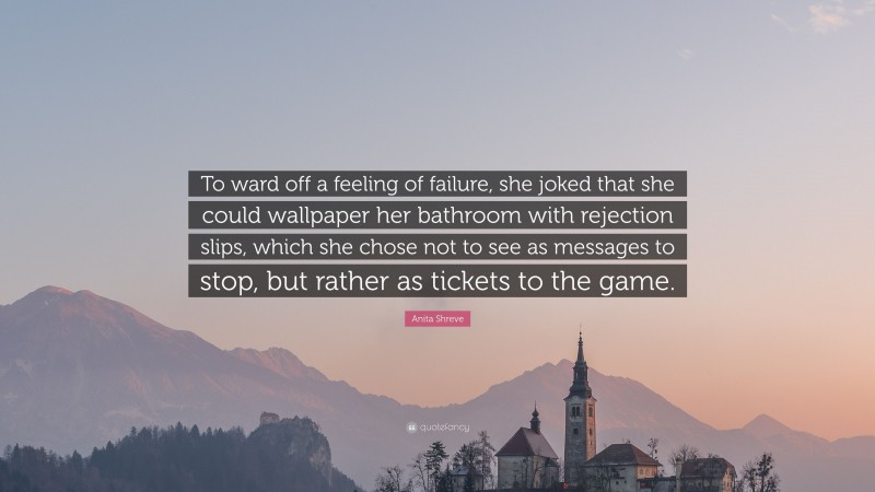 Anita Shreve Quote: “To ward off a feeling of failure, she joked that she could wallpaper her bathroom with rejection slips, which she chose not to see as messages to stop, but rather as tickets to the game.”