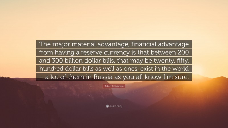 Robert C. Solomon Quote: “The major material advantage, financial advantage from having a reserve currency is that between 200 and 300 billion dollar bills, that may be twenty, fifty, hundred dollar bills as well as ones, exist in the world – a lot of them in Russia as you all know I’m sure.”