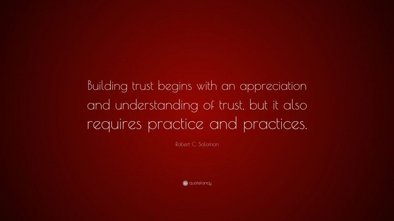 Robert C. Solomon Quote: “Building trust begins with an appreciation and understanding of trust, but it also requires practice and practices.”