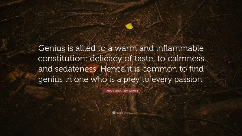 Henry Home, Lord Kames Quote: “Genius is allied to a warm and inflammable constitution; delicacy of taste, to calmness and sedateness. Hence it is common to find genius in one who is a prey to every passion.”