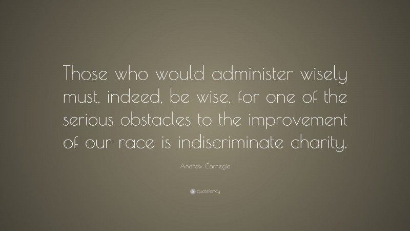 Andrew Carnegie Quote: “Those who would administer wisely must, indeed, be wise, for one of the serious obstacles to the improvement of our race is indiscriminate charity.”