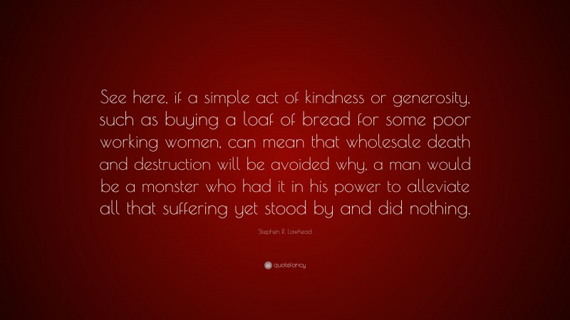 Stephen R. Lawhead Quote: “See here, if a simple act of kindness or generosity, such as buying a loaf of bread for some poor working women, can mean that wholesale death and destruction will be avoided why, a man would be a monster who had it in his power to alleviate all that suffering yet stood by and did nothing.”