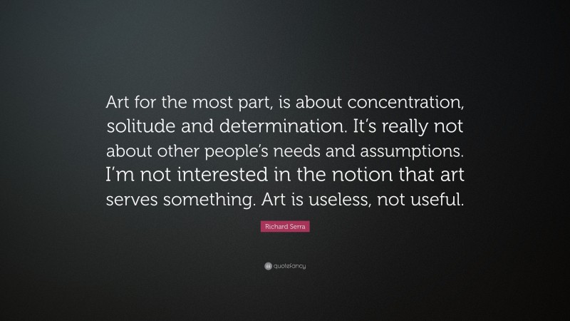 Richard Serra Quote: “Art for the most part, is about concentration, solitude and determination. It’s really not about other people’s needs and assumptions. I’m not interested in the notion that art serves something. Art is useless, not useful.”