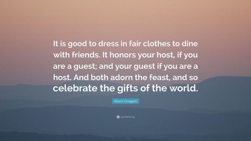 Alison Croggon Quote: “It is good to dress in fair clothes to dine with friends. It honors your host, if you are a guest; and your guest if you are a host. And both adorn the feast, and so celebrate the gifts of the world.”
