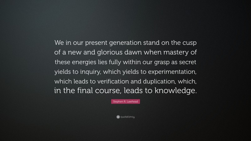 Stephen R. Lawhead Quote: “We in our present generation stand on the cusp of a new and glorious dawn when mastery of these energies lies fully within our grasp as secret yields to inquiry, which yields to experimentation, which leads to verification and duplication, which, in the final course, leads to knowledge.”